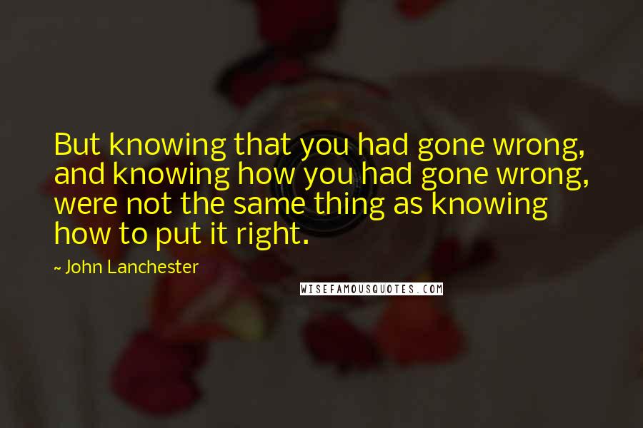 John Lanchester Quotes: But knowing that you had gone wrong, and knowing how you had gone wrong, were not the same thing as knowing how to put it right.