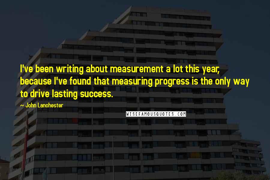 John Lanchester Quotes: I've been writing about measurement a lot this year, because I've found that measuring progress is the only way to drive lasting success.