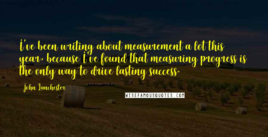 John Lanchester Quotes: I've been writing about measurement a lot this year, because I've found that measuring progress is the only way to drive lasting success.