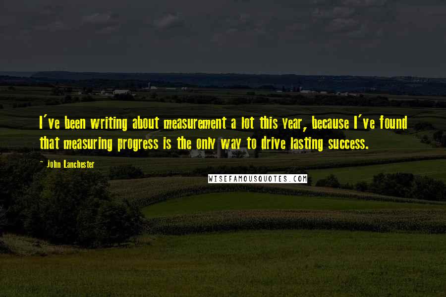John Lanchester Quotes: I've been writing about measurement a lot this year, because I've found that measuring progress is the only way to drive lasting success.