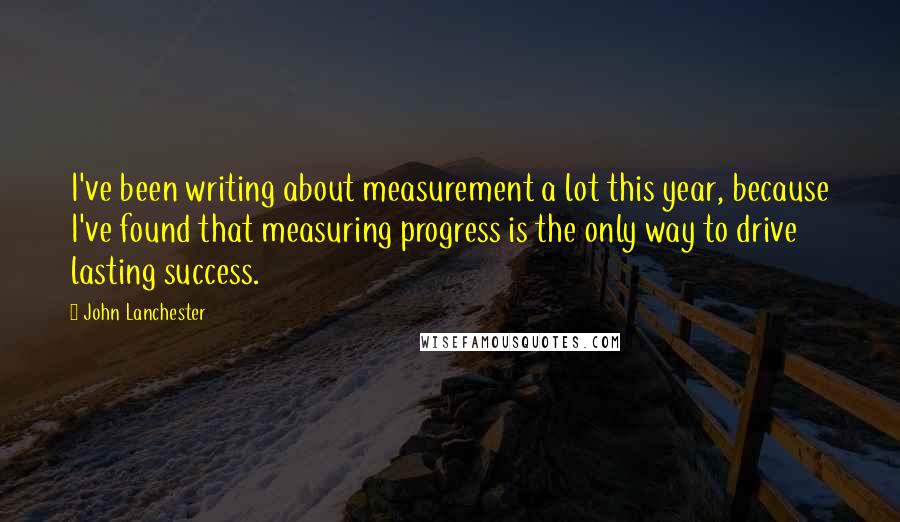 John Lanchester Quotes: I've been writing about measurement a lot this year, because I've found that measuring progress is the only way to drive lasting success.