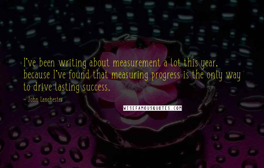 John Lanchester Quotes: I've been writing about measurement a lot this year, because I've found that measuring progress is the only way to drive lasting success.