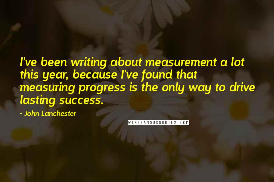 John Lanchester Quotes: I've been writing about measurement a lot this year, because I've found that measuring progress is the only way to drive lasting success.