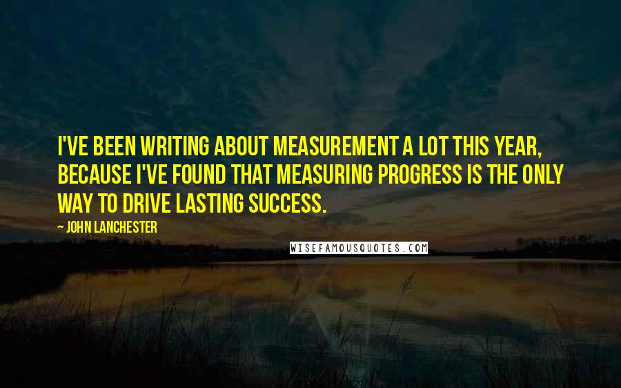 John Lanchester Quotes: I've been writing about measurement a lot this year, because I've found that measuring progress is the only way to drive lasting success.