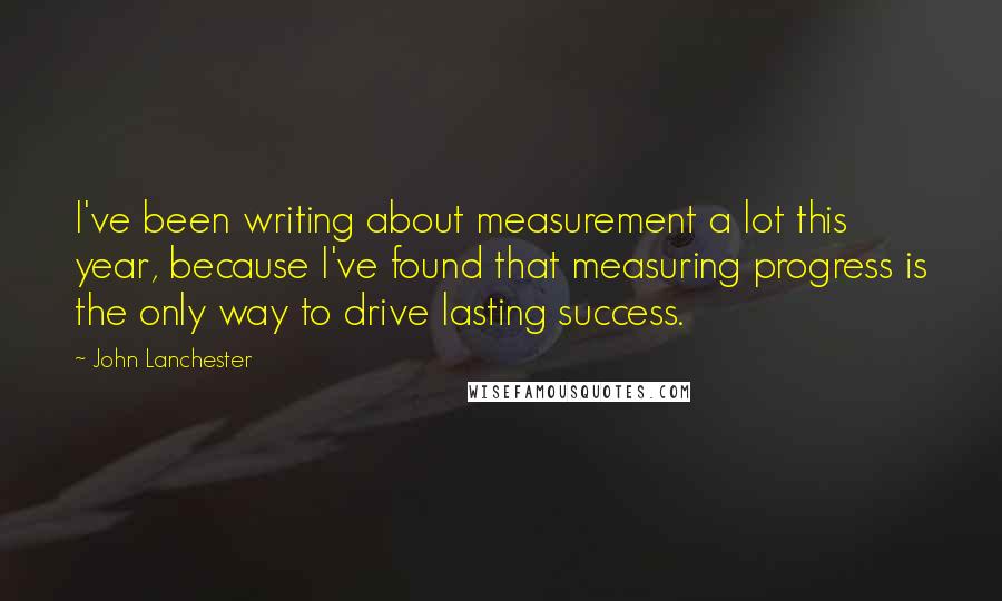 John Lanchester Quotes: I've been writing about measurement a lot this year, because I've found that measuring progress is the only way to drive lasting success.