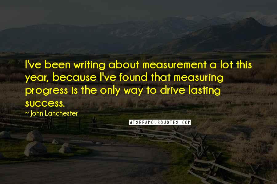 John Lanchester Quotes: I've been writing about measurement a lot this year, because I've found that measuring progress is the only way to drive lasting success.