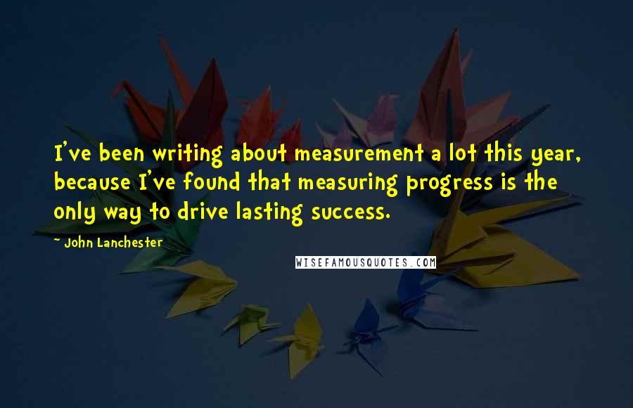 John Lanchester Quotes: I've been writing about measurement a lot this year, because I've found that measuring progress is the only way to drive lasting success.