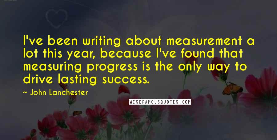 John Lanchester Quotes: I've been writing about measurement a lot this year, because I've found that measuring progress is the only way to drive lasting success.