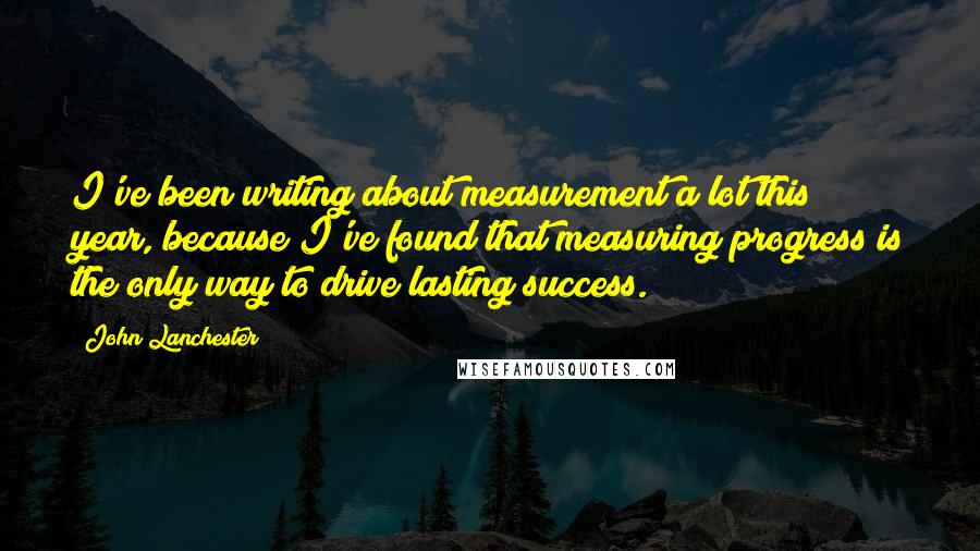 John Lanchester Quotes: I've been writing about measurement a lot this year, because I've found that measuring progress is the only way to drive lasting success.