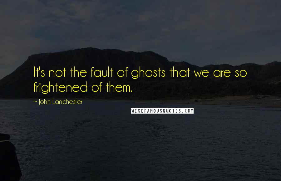 John Lanchester Quotes: It's not the fault of ghosts that we are so frightened of them.