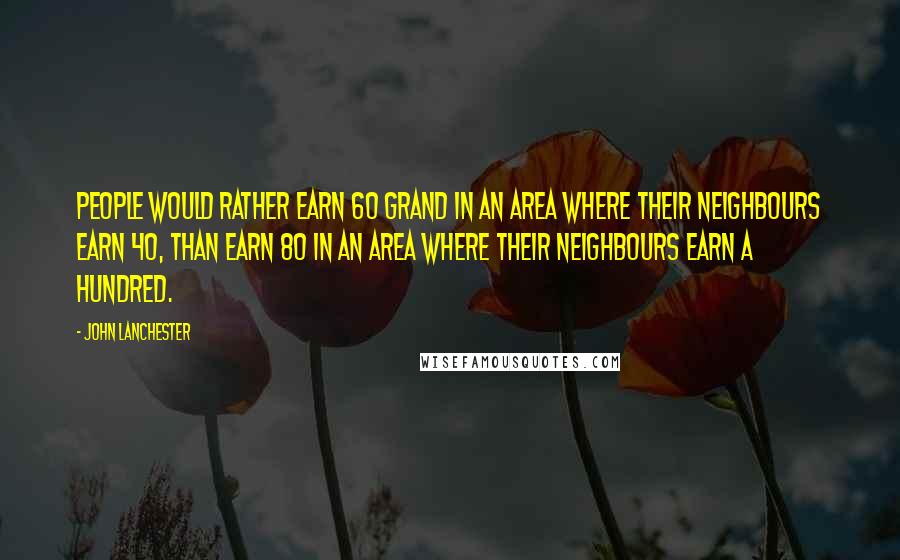 John Lanchester Quotes: People would rather earn 60 grand in an area where their neighbours earn 40, than earn 80 in an area where their neighbours earn a hundred.