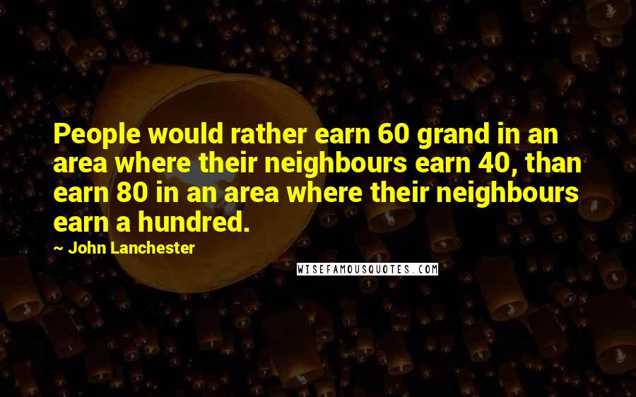 John Lanchester Quotes: People would rather earn 60 grand in an area where their neighbours earn 40, than earn 80 in an area where their neighbours earn a hundred.