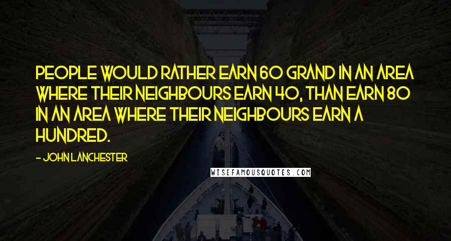 John Lanchester Quotes: People would rather earn 60 grand in an area where their neighbours earn 40, than earn 80 in an area where their neighbours earn a hundred.