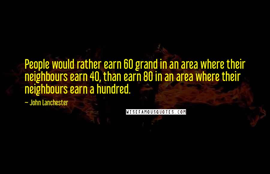 John Lanchester Quotes: People would rather earn 60 grand in an area where their neighbours earn 40, than earn 80 in an area where their neighbours earn a hundred.
