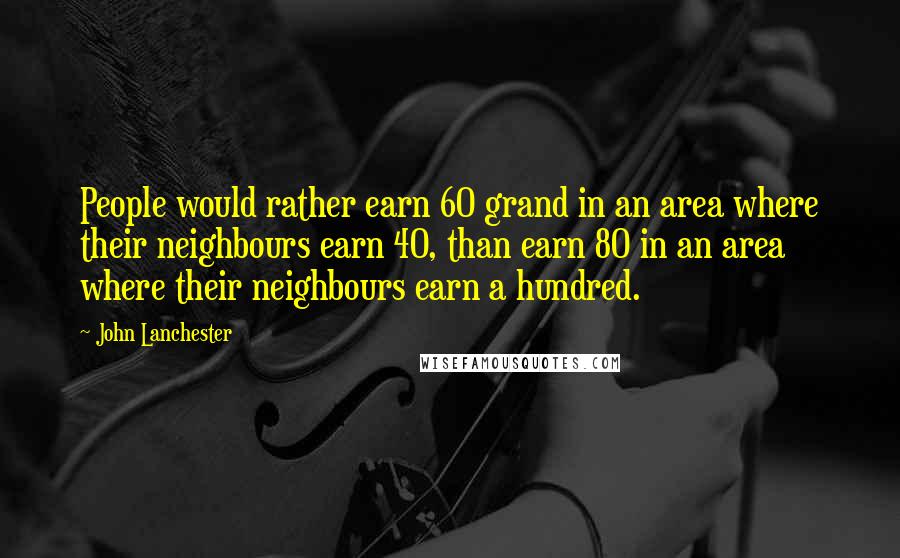 John Lanchester Quotes: People would rather earn 60 grand in an area where their neighbours earn 40, than earn 80 in an area where their neighbours earn a hundred.