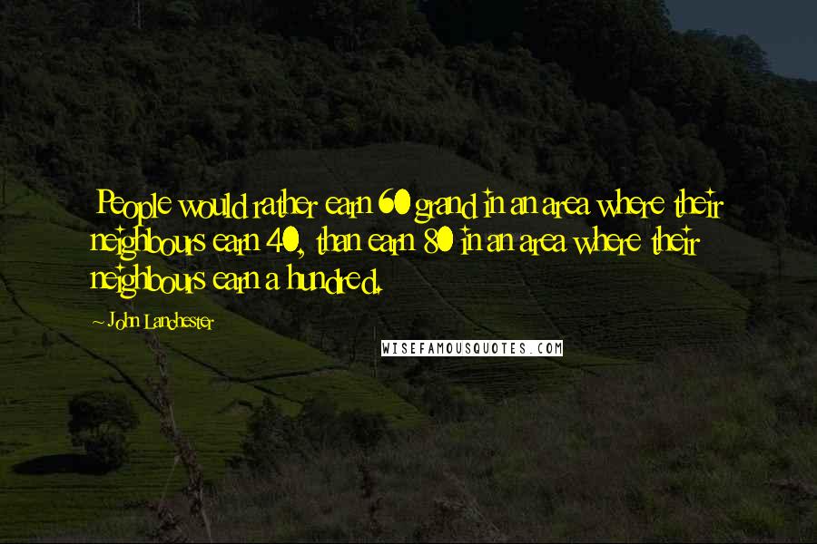 John Lanchester Quotes: People would rather earn 60 grand in an area where their neighbours earn 40, than earn 80 in an area where their neighbours earn a hundred.