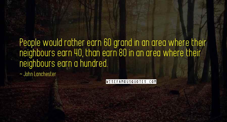 John Lanchester Quotes: People would rather earn 60 grand in an area where their neighbours earn 40, than earn 80 in an area where their neighbours earn a hundred.