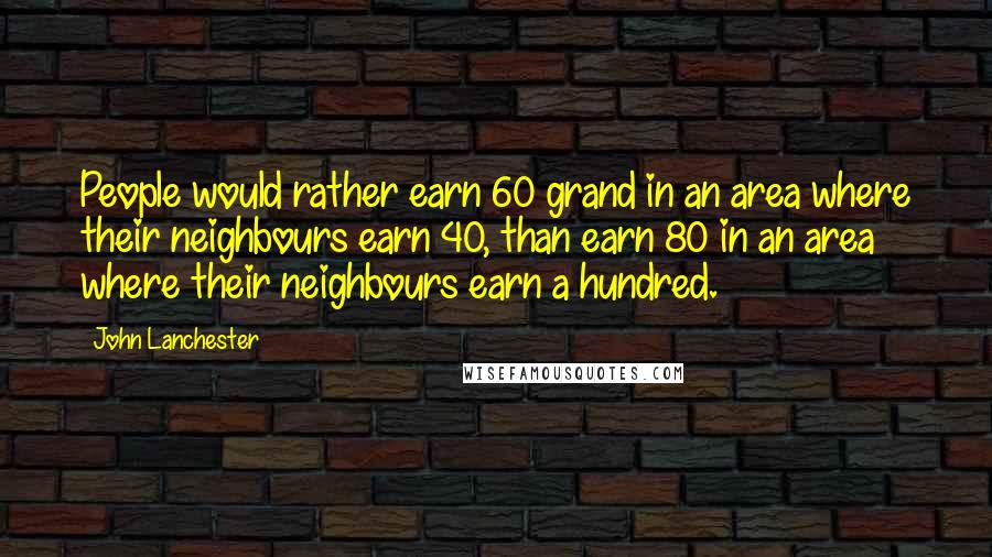 John Lanchester Quotes: People would rather earn 60 grand in an area where their neighbours earn 40, than earn 80 in an area where their neighbours earn a hundred.