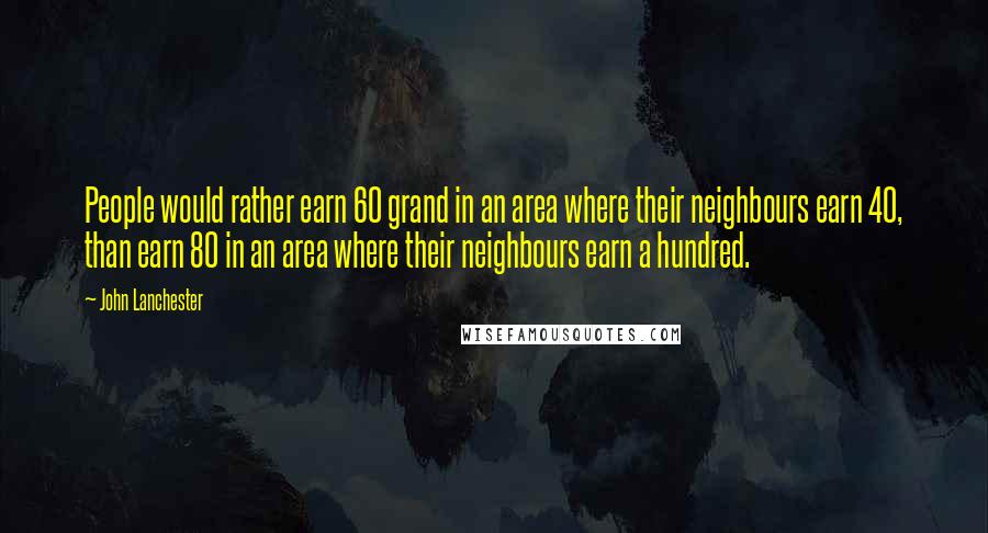 John Lanchester Quotes: People would rather earn 60 grand in an area where their neighbours earn 40, than earn 80 in an area where their neighbours earn a hundred.