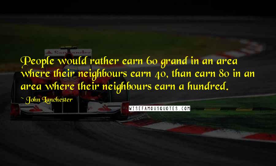 John Lanchester Quotes: People would rather earn 60 grand in an area where their neighbours earn 40, than earn 80 in an area where their neighbours earn a hundred.