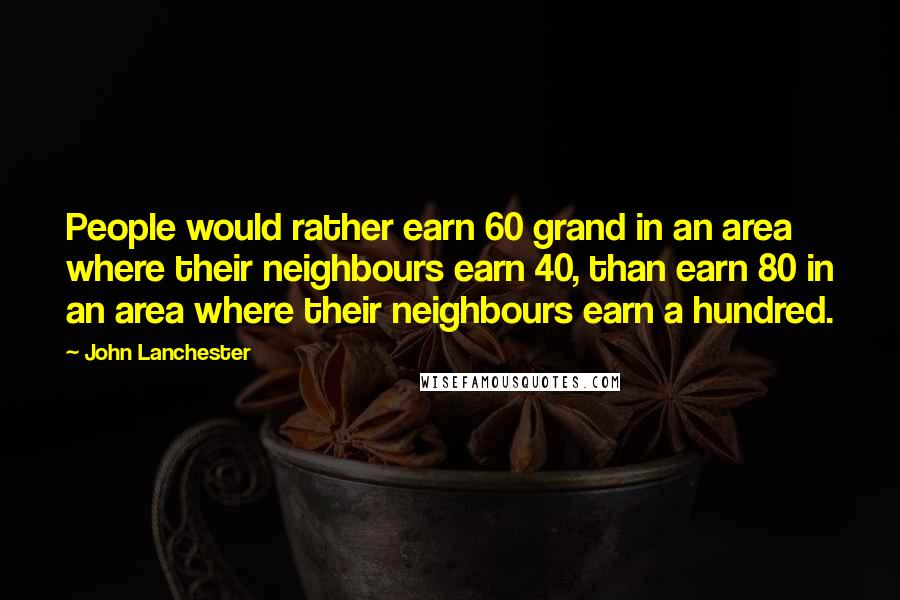 John Lanchester Quotes: People would rather earn 60 grand in an area where their neighbours earn 40, than earn 80 in an area where their neighbours earn a hundred.