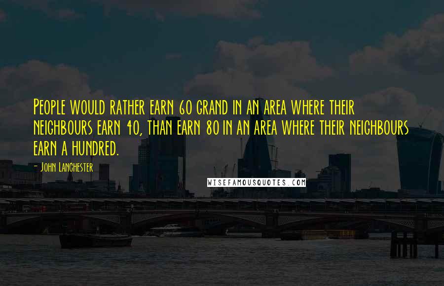 John Lanchester Quotes: People would rather earn 60 grand in an area where their neighbours earn 40, than earn 80 in an area where their neighbours earn a hundred.