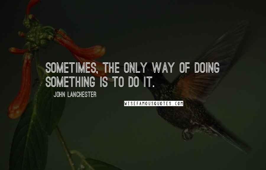 John Lanchester Quotes: Sometimes, the only way of doing something is to do it.