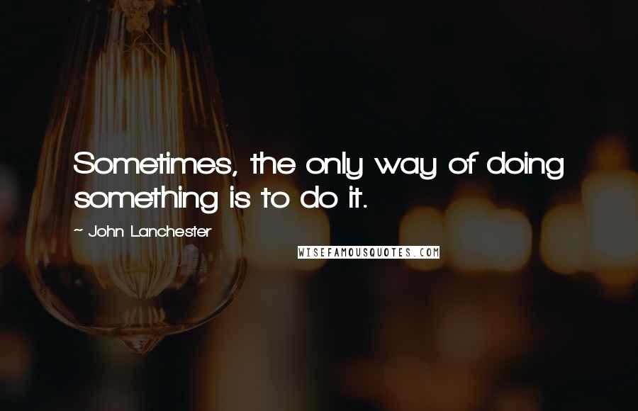 John Lanchester Quotes: Sometimes, the only way of doing something is to do it.