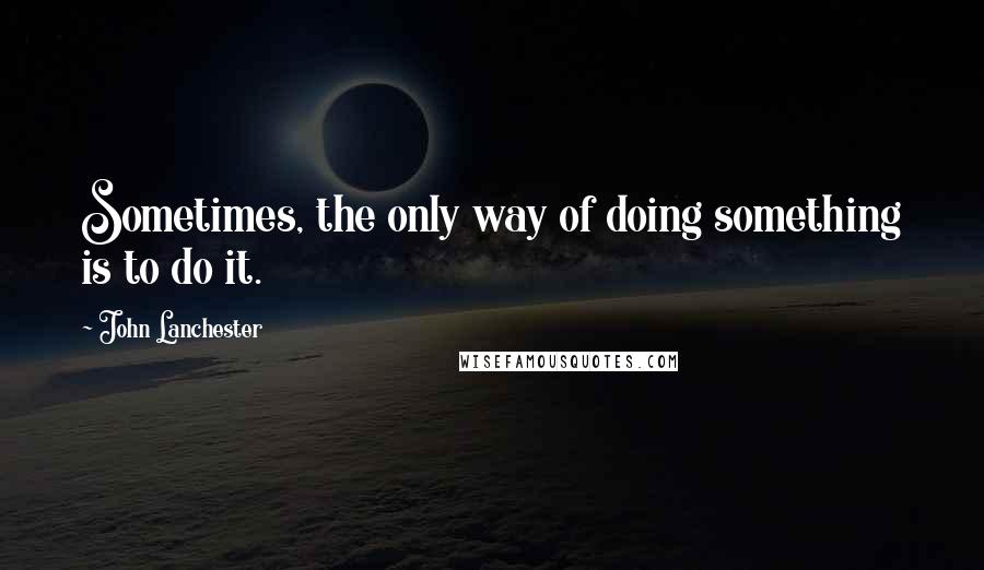 John Lanchester Quotes: Sometimes, the only way of doing something is to do it.