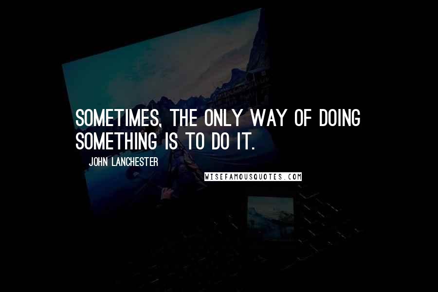 John Lanchester Quotes: Sometimes, the only way of doing something is to do it.