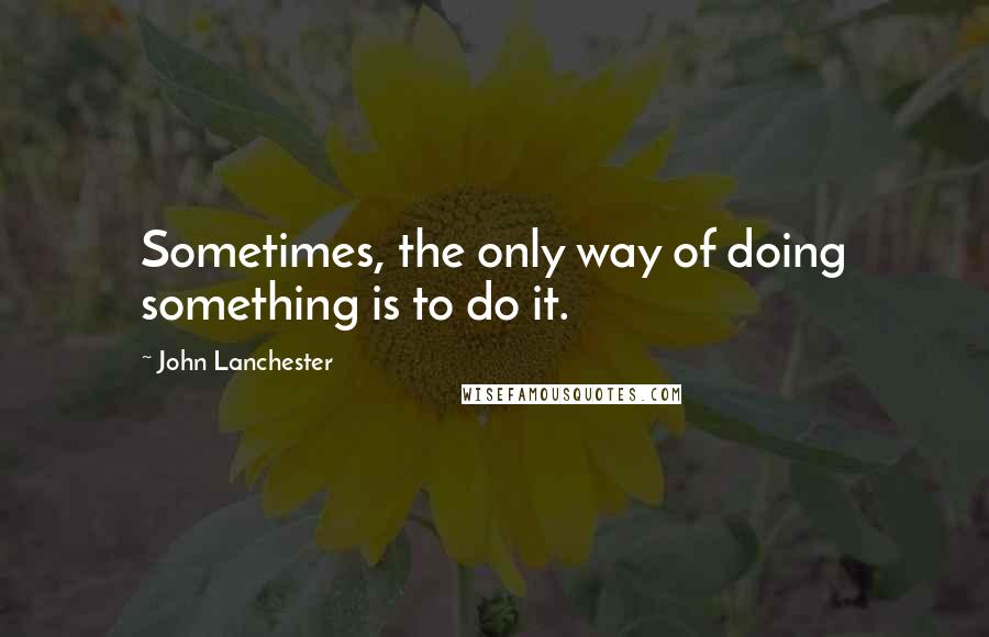 John Lanchester Quotes: Sometimes, the only way of doing something is to do it.