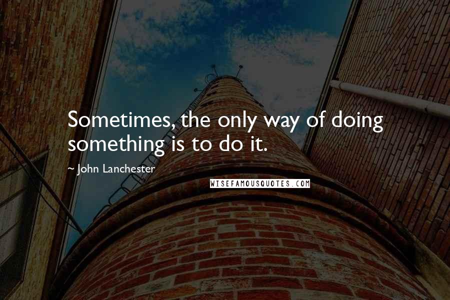 John Lanchester Quotes: Sometimes, the only way of doing something is to do it.