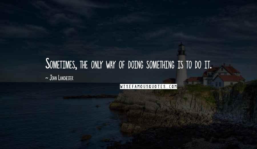 John Lanchester Quotes: Sometimes, the only way of doing something is to do it.