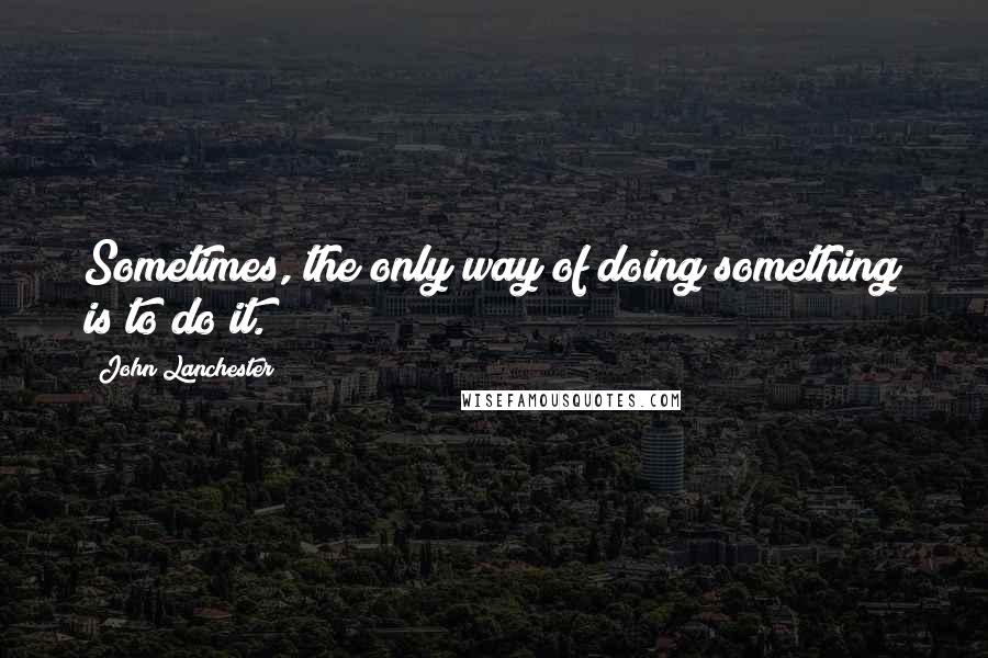 John Lanchester Quotes: Sometimes, the only way of doing something is to do it.