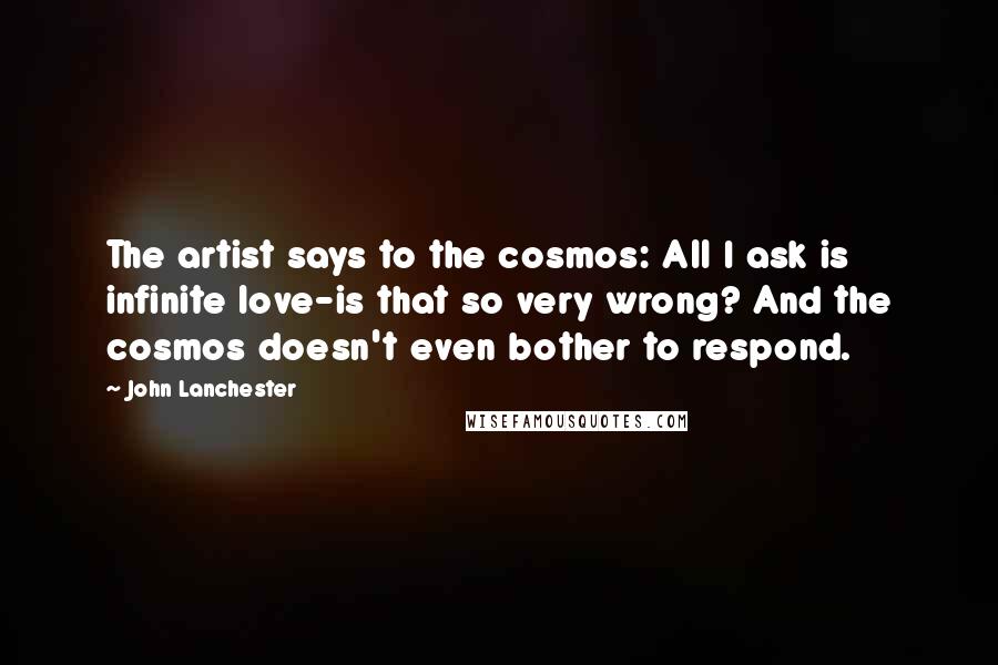 John Lanchester Quotes: The artist says to the cosmos: All I ask is infinite love-is that so very wrong? And the cosmos doesn't even bother to respond.