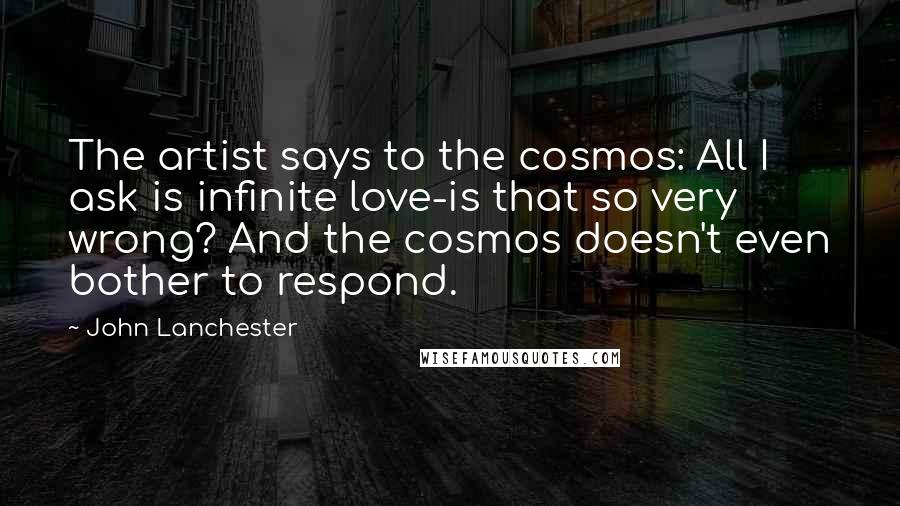 John Lanchester Quotes: The artist says to the cosmos: All I ask is infinite love-is that so very wrong? And the cosmos doesn't even bother to respond.