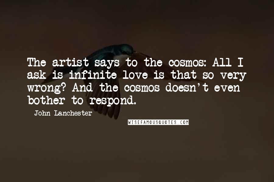 John Lanchester Quotes: The artist says to the cosmos: All I ask is infinite love-is that so very wrong? And the cosmos doesn't even bother to respond.