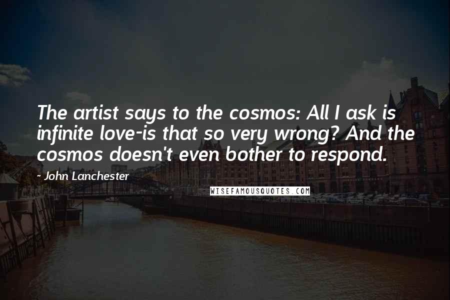 John Lanchester Quotes: The artist says to the cosmos: All I ask is infinite love-is that so very wrong? And the cosmos doesn't even bother to respond.