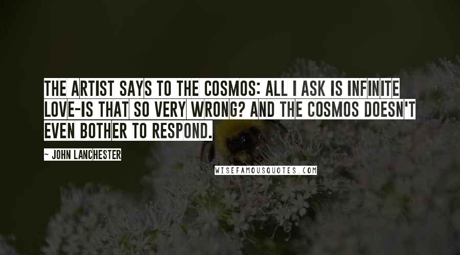 John Lanchester Quotes: The artist says to the cosmos: All I ask is infinite love-is that so very wrong? And the cosmos doesn't even bother to respond.