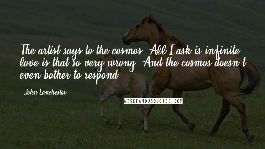 John Lanchester Quotes: The artist says to the cosmos: All I ask is infinite love-is that so very wrong? And the cosmos doesn't even bother to respond.