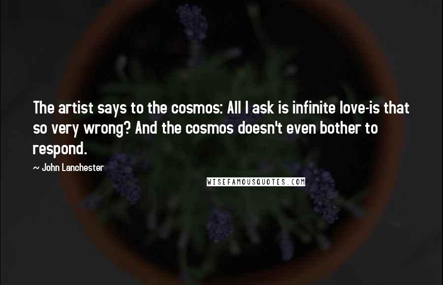 John Lanchester Quotes: The artist says to the cosmos: All I ask is infinite love-is that so very wrong? And the cosmos doesn't even bother to respond.