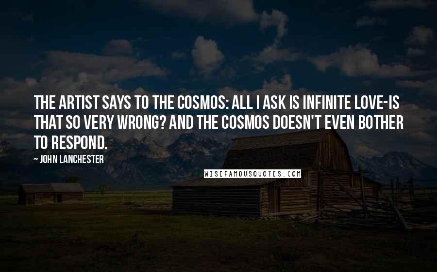 John Lanchester Quotes: The artist says to the cosmos: All I ask is infinite love-is that so very wrong? And the cosmos doesn't even bother to respond.