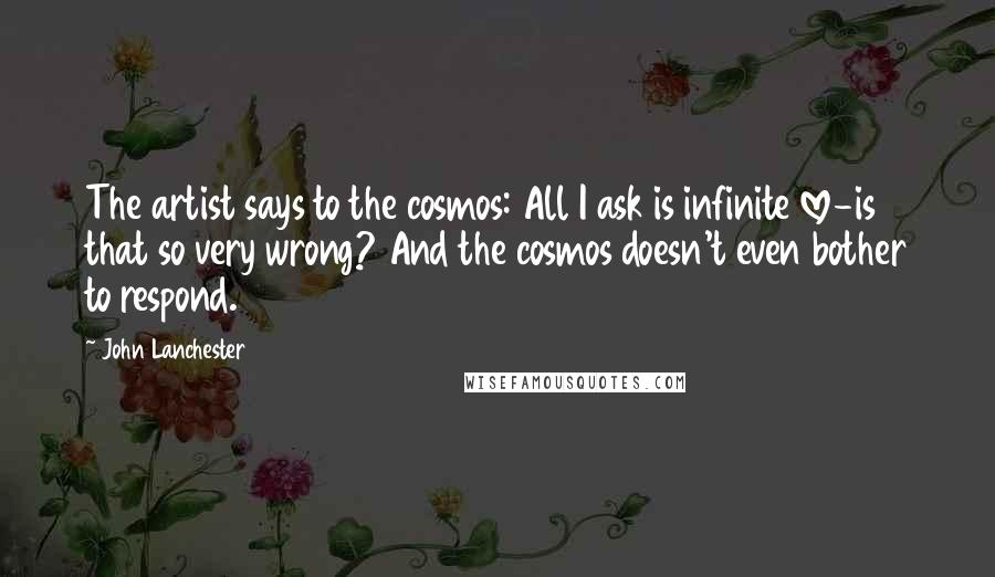 John Lanchester Quotes: The artist says to the cosmos: All I ask is infinite love-is that so very wrong? And the cosmos doesn't even bother to respond.