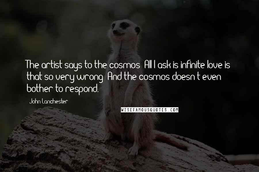 John Lanchester Quotes: The artist says to the cosmos: All I ask is infinite love-is that so very wrong? And the cosmos doesn't even bother to respond.
