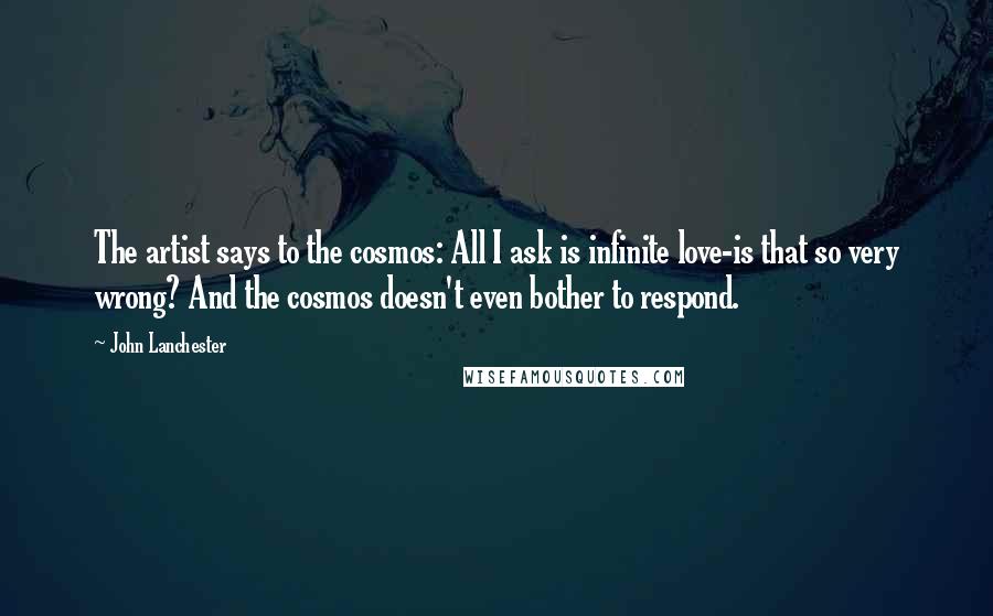 John Lanchester Quotes: The artist says to the cosmos: All I ask is infinite love-is that so very wrong? And the cosmos doesn't even bother to respond.
