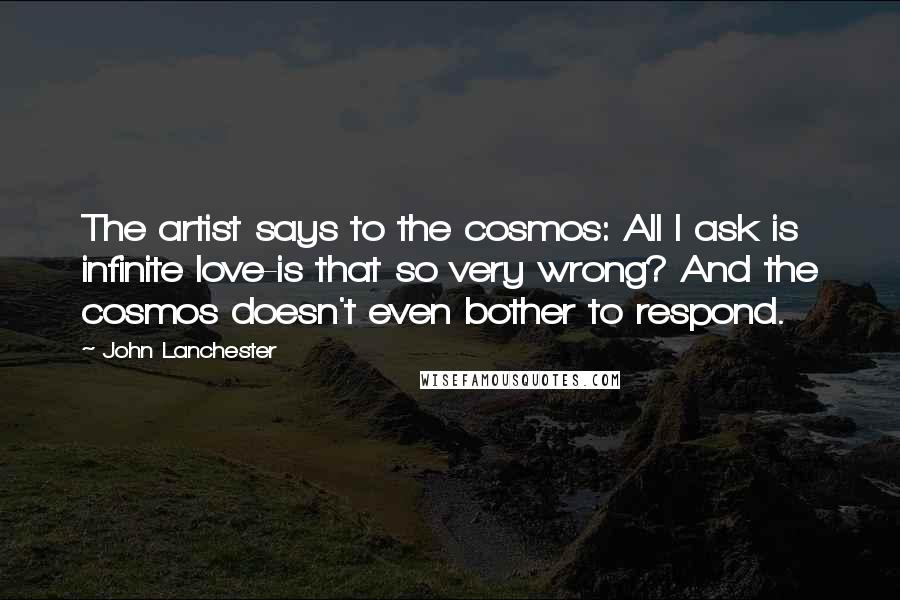 John Lanchester Quotes: The artist says to the cosmos: All I ask is infinite love-is that so very wrong? And the cosmos doesn't even bother to respond.
