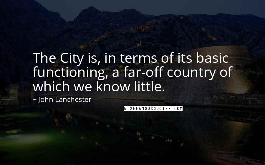 John Lanchester Quotes: The City is, in terms of its basic functioning, a far-off country of which we know little.