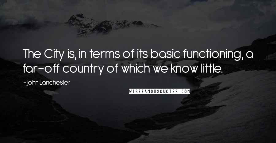 John Lanchester Quotes: The City is, in terms of its basic functioning, a far-off country of which we know little.