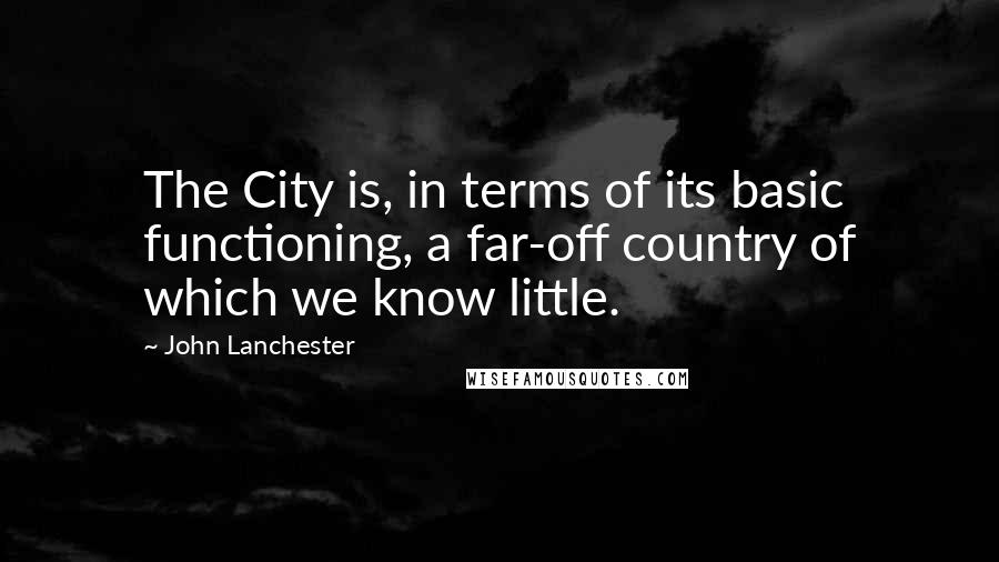 John Lanchester Quotes: The City is, in terms of its basic functioning, a far-off country of which we know little.
