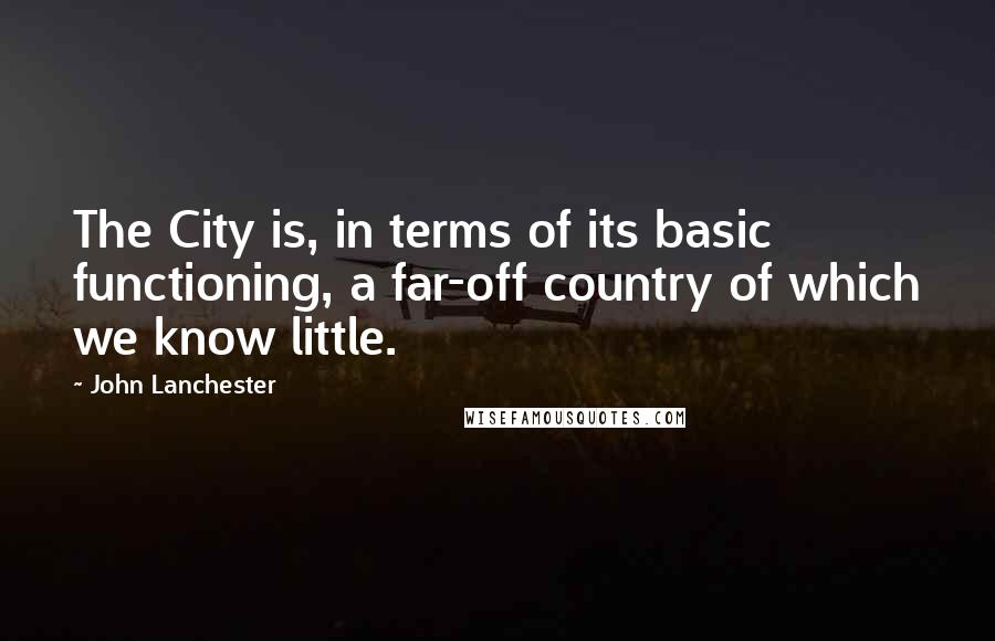 John Lanchester Quotes: The City is, in terms of its basic functioning, a far-off country of which we know little.